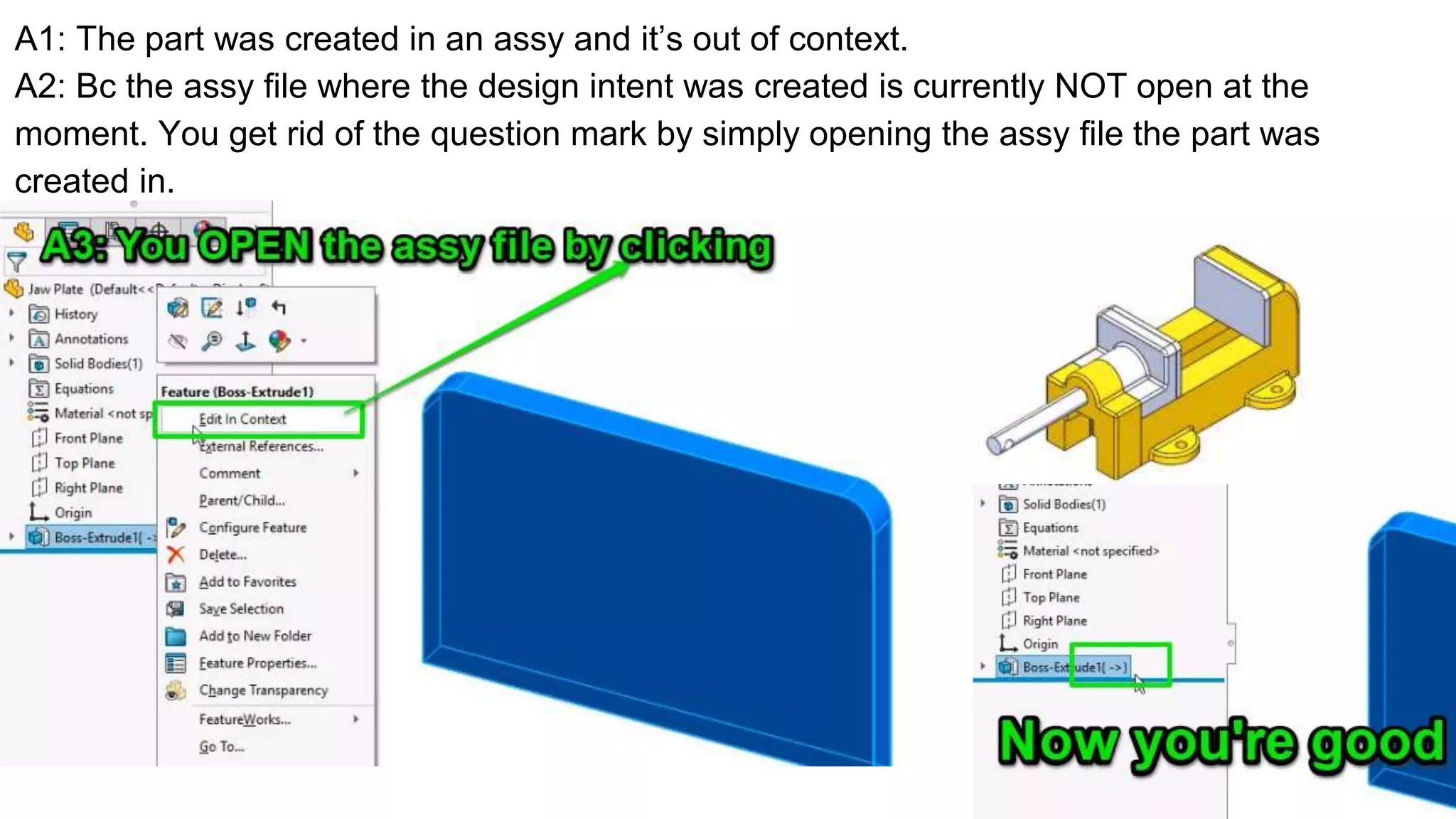 A1: The part was created in an assy and it’s out of context.
A2: Bc the assy file where the design intent was created is currently NOT open at the
moment. You get rid of the question mark by simply opening the assy file the part was
created in.
 