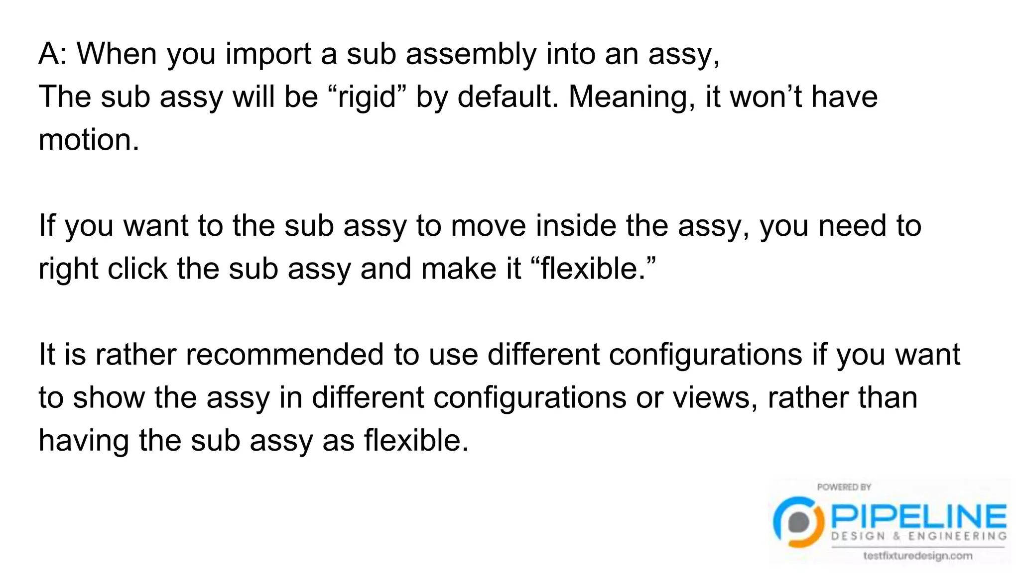 A: When you import a sub assembly into an assy,
The sub assy will be “rigid” by default. Meaning, it won’t have
motion.
If you want to the sub assy to move inside the assy, you need to
right click the sub assy and make it “flexible.”
It is rather recommended to use different configurations if you want
to show the assy in different configurations or views, rather than
having the sub assy as flexible.
 
