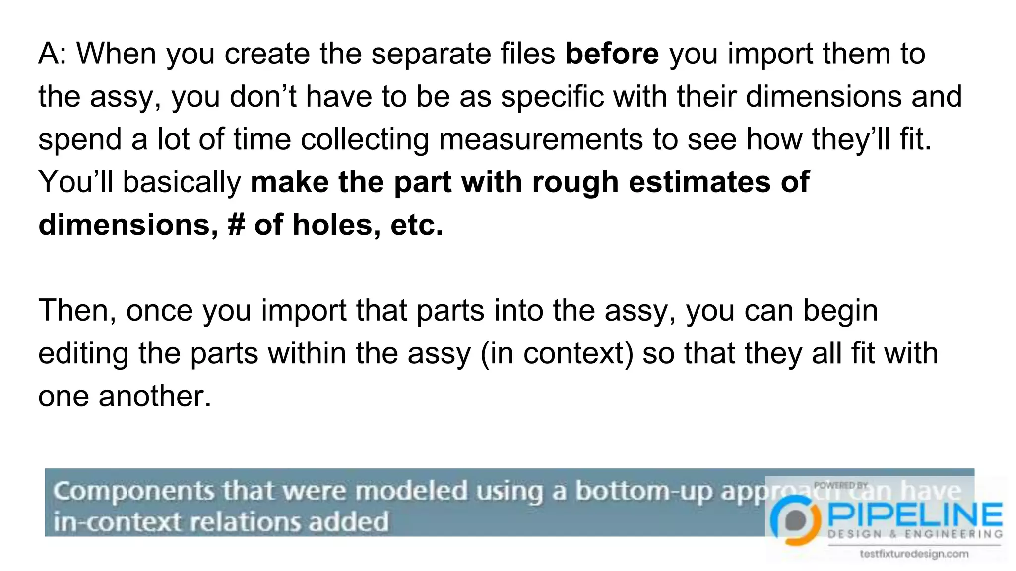 A: When you create the separate files before you import them to
the assy, you don’t have to be as specific with their dimensions and
spend a lot of time collecting measurements to see how they’ll fit.
You’ll basically make the part with rough estimates of
dimensions, # of holes, etc.
Then, once you import that parts into the assy, you can begin
editing the parts within the assy (in context) so that they all fit with
one another.
 