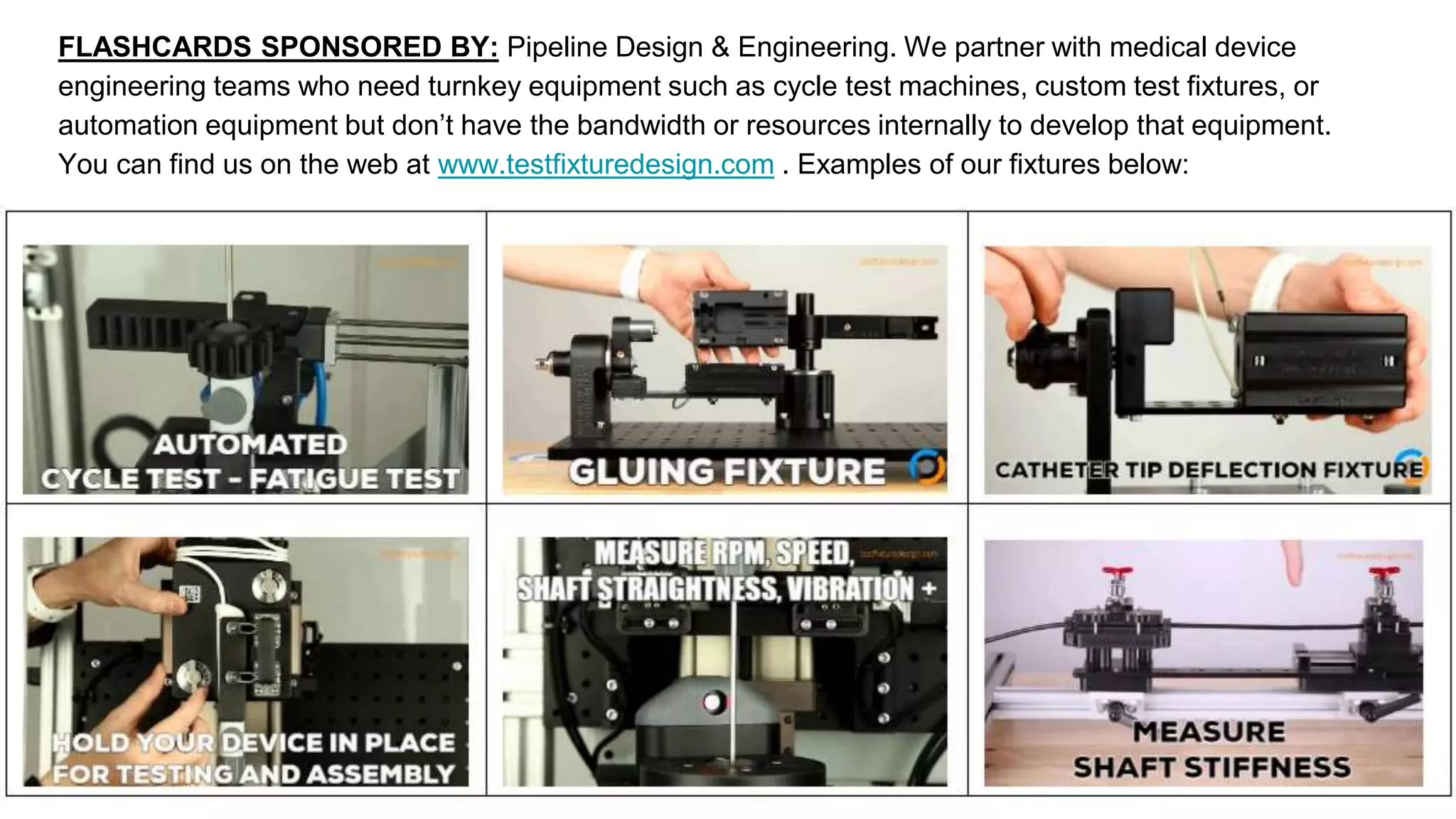 FLASHCARDS SPONSORED BY: Pipeline Design & Engineering. We partner with medical device
engineering teams who need turnkey equipment such as cycle test machines, custom test fixtures, or
automation equipment but don’t have the bandwidth or resources internally to develop that equipment.
You can find us on the web at www.testfixturedesign.com . Examples of our fixtures below:
 