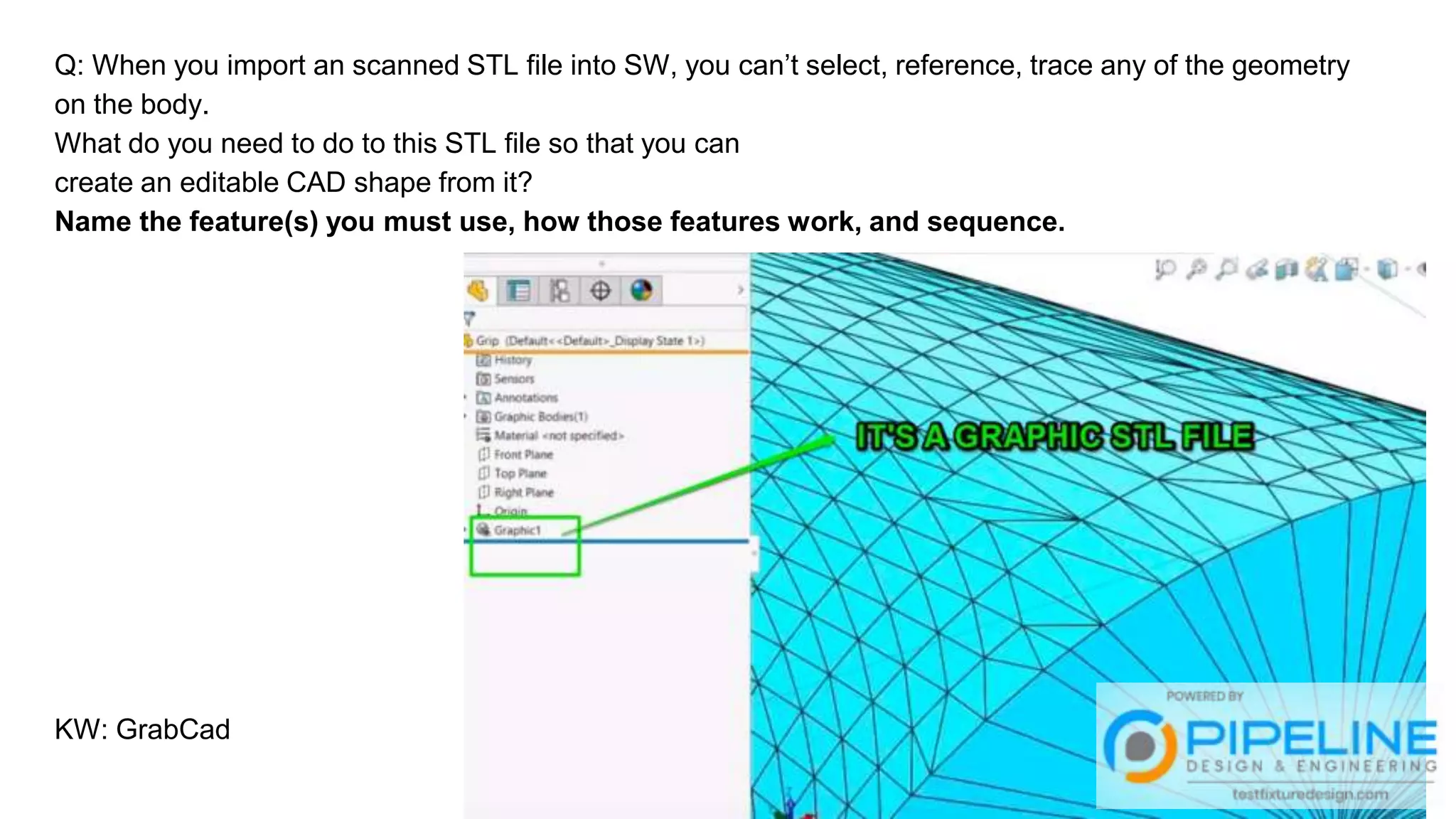 Q: When you import an scanned STL file into SW, you can’t select, reference, trace any of the geometry
on the body.
What do you need to do to this STL file so that you can
create an editable CAD shape from it?
Name the feature(s) you must use, how those features work, and sequence.
KW: GrabCad
 