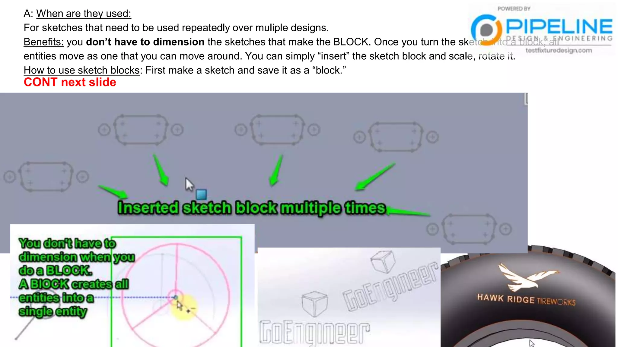A: When are they used:
For sketches that need to be used repeatedly over muliple designs.
Benefits: you don’t have to dimension the sketches that make the BLOCK. Once you turn the sketch into a block, all
entities move as one that you can move around. You can simply “insert” the sketch block and scale, rotate it.
How to use sketch blocks: First make a sketch and save it as a “block.”
CONT next slide
 