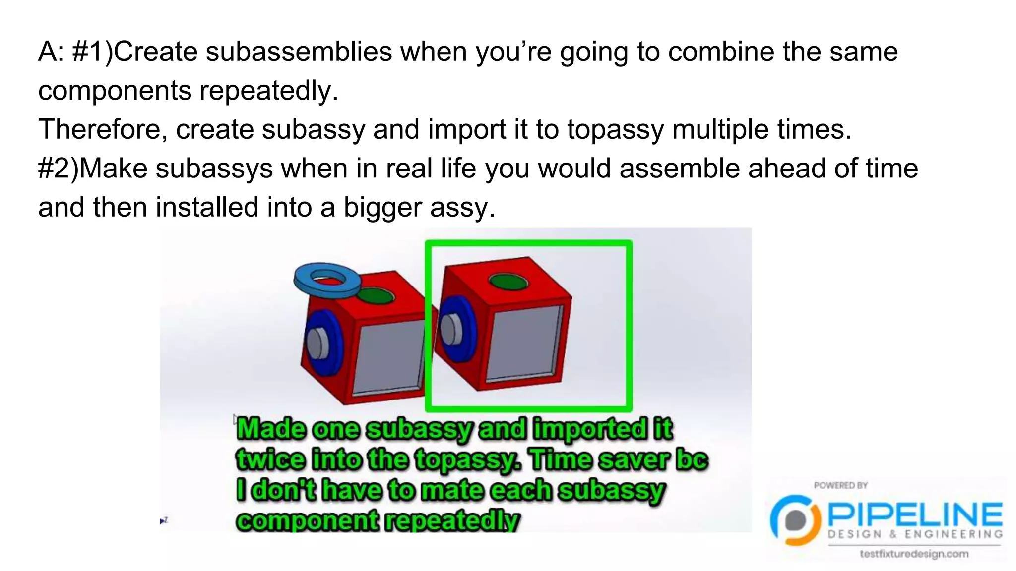 A: #1)Create subassemblies when you’re going to combine the same
components repeatedly.
Therefore, create subassy and import it to topassy multiple times.
#2)Make subassys when in real life you would assemble ahead of time
and then installed into a bigger assy.
 