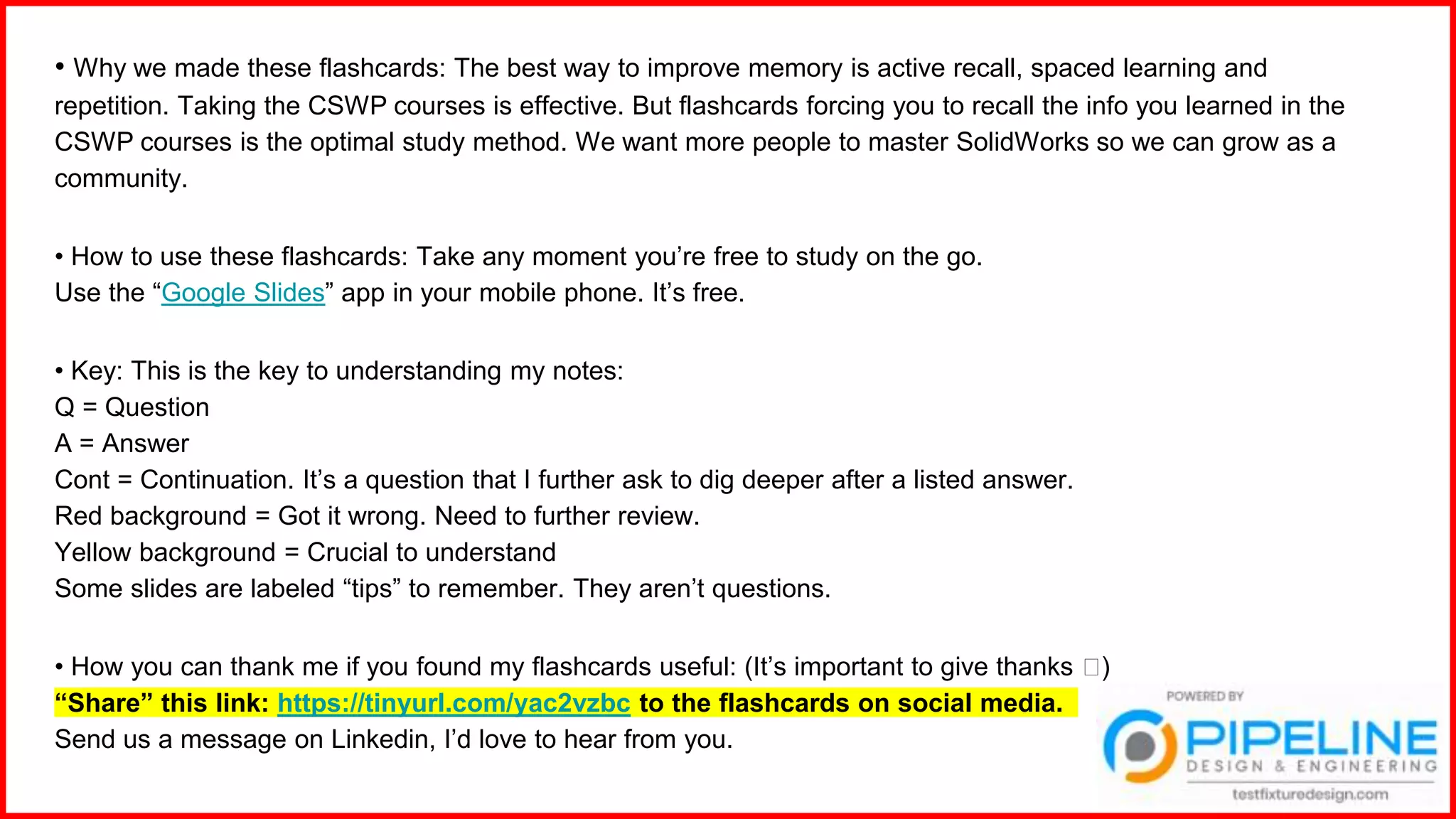 • Why we made these flashcards: The best way to improve memory is active recall, spaced learning and
repetition. Taking the CSWP courses is effective. But flashcards forcing you to recall the info you learned in the
CSWP courses is the optimal study method. We want more people to master SolidWorks so we can grow as a
community.
• How to use these flashcards: Take any moment you’re free to study on the go.
Use the “Google Slides” app in your mobile phone. It’s free.
• Key: This is the key to understanding my notes:
Q = Question
A = Answer
Cont = Continuation. It’s a question that I further ask to dig deeper after a listed answer.
Red background = Got it wrong. Need to further review.
Yellow background = Crucial to understand
Some slides are labeled “tips” to remember. They aren’t questions.
• How you can thank me if you found my flashcards useful: (It’s important to give thanks 🙂)
“Share” this link: https://tinyurl.com/yac2vzbc to the flashcards on social media.
Send us a message on Linkedin, I’d love to hear from you.
 