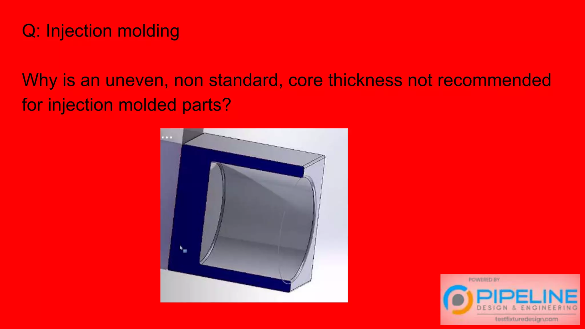 Q: Injection molding
Why is an uneven, non standard, core thickness not recommended
for injection molded parts?
 