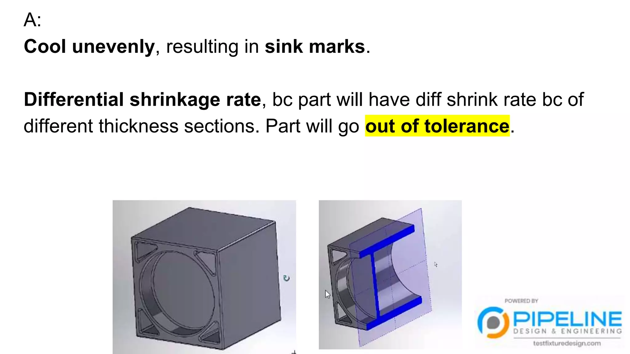 A:
Cool unevenly, resulting in sink marks.
Differential shrinkage rate, bc part will have diff shrink rate bc of
different thickness sections. Part will go out of tolerance.
 