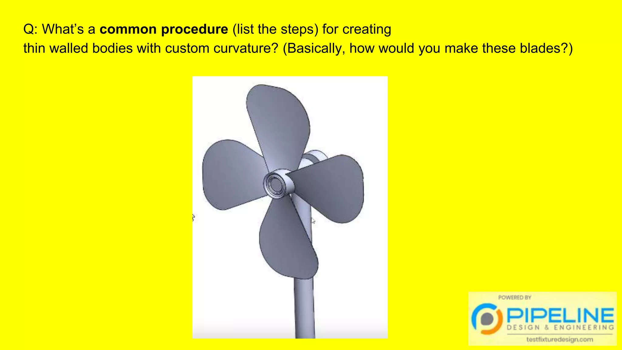 Q: What’s a common procedure (list the steps) for creating
thin walled bodies with custom curvature? (Basically, how would you make these blades?)
 