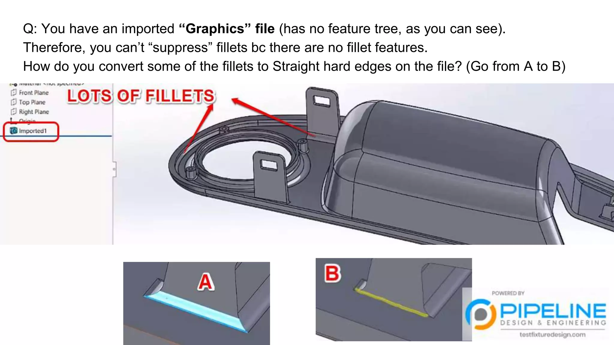 Q: You have an imported “Graphics” file (has no feature tree, as you can see).
Therefore, you can’t “suppress” fillets bc there are no fillet features.
How do you convert some of the fillets to Straight hard edges on the file? (Go from A to B)
 