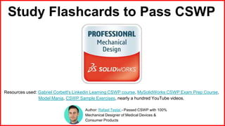 Study Flashcards to Pass CSWP
Resources used: Gabriel Corbett's Linkedin Learning CSWP course, MySolidWorks CSWP Exam Prep Course,
Model Mania, CSWP Sample Exercises, nearly a hundred YouTube videos.
Author: Rafael Testai - Passed CSWP with 100%
Mechanical Designer of Medical Devices &
Consumer Products
 