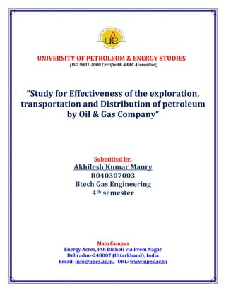 UNIVERSITY OF PETROLEUM & ENERGY STUDIES
             (ISO 9001:2000 Certified& NAAC Accredited)




  “Study for Effectiveness of the exploration,
transportation and Distribution of petroleum
            by Oil & Gas Company”



                        Submitted by:
              Akhilesh Kumar Maury
                   R040307003
              Btech Gas Engineering
                   4th semester




                        Main Campus
          Energy Acres, PO: Bidholi via Prem Nagar
           Dehradun-248007 (Uttarkhand), India
         Email: info@upes.ac.in, URL: www.upes.ac.in
 