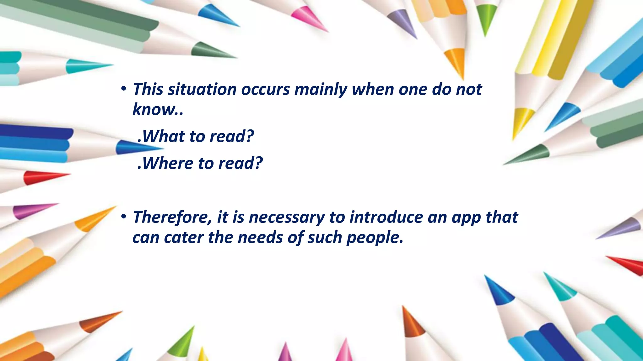 • This situation occurs mainly when one do not
know..
.What to read?
.Where to read?
• Therefore, it is necessary to introduce an app that
can cater the needs of such people.
 