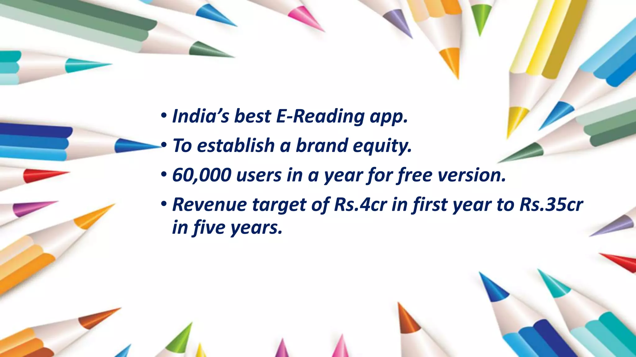 • India’s best E-Reading app.
• To establish a brand equity.
• 60,000 users in a year for free version.
• Revenue target of Rs.4cr in first year to Rs.35cr
in five years.
 