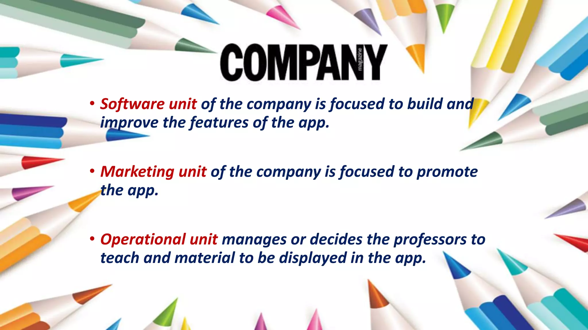 • Software unit of the company is focused to build and
improve the features of the app.
• Marketing unit of the company is focused to promote
the app.
• Operational unit manages or decides the professors to
teach and material to be displayed in the app.
 