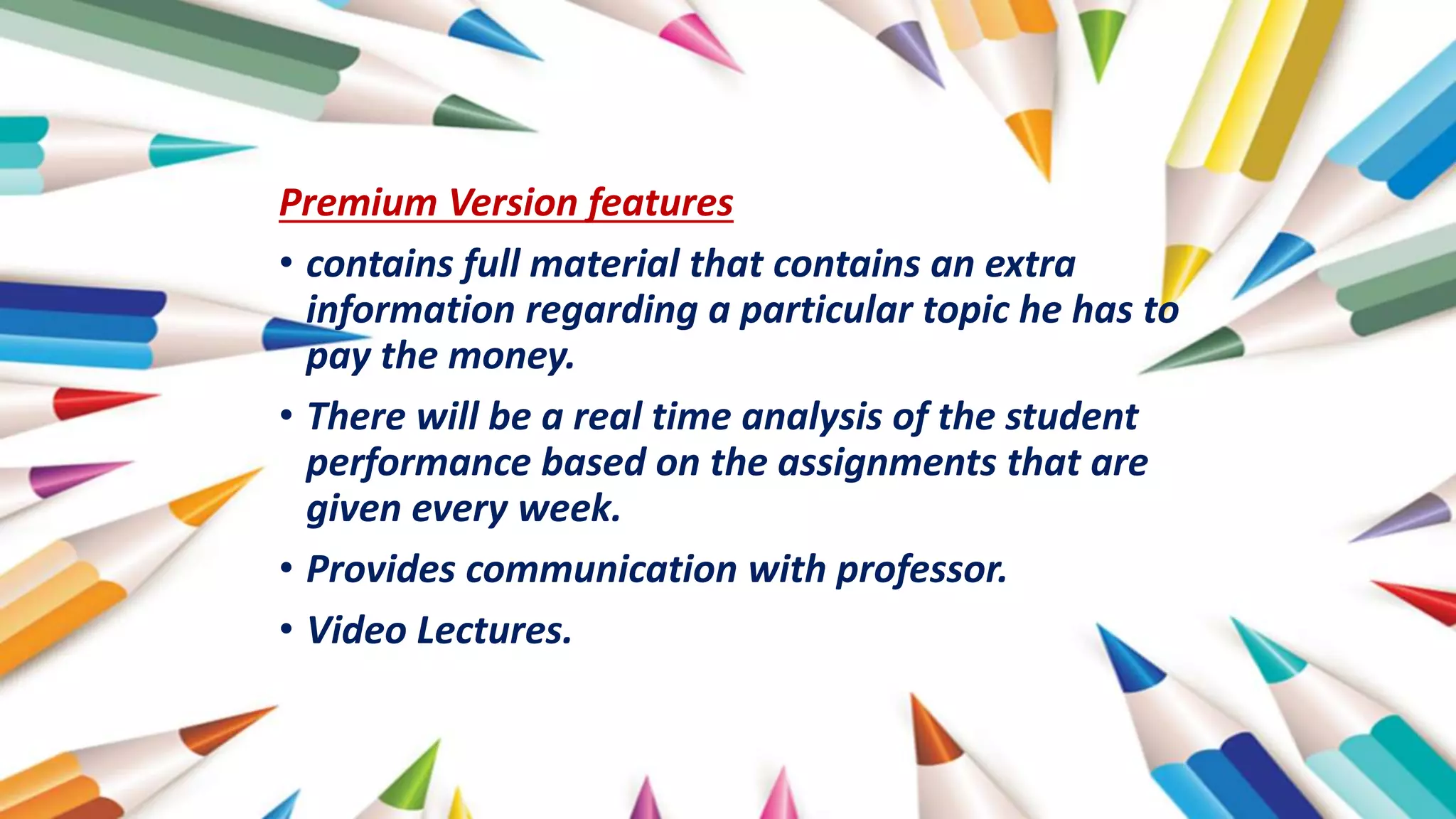 Premium Version features
• contains full material that contains an extra
information regarding a particular topic he has to
pay the money.
• There will be a real time analysis of the student
performance based on the assignments that are
given every week.
• Provides communication with professor.
• Video Lectures.
 
