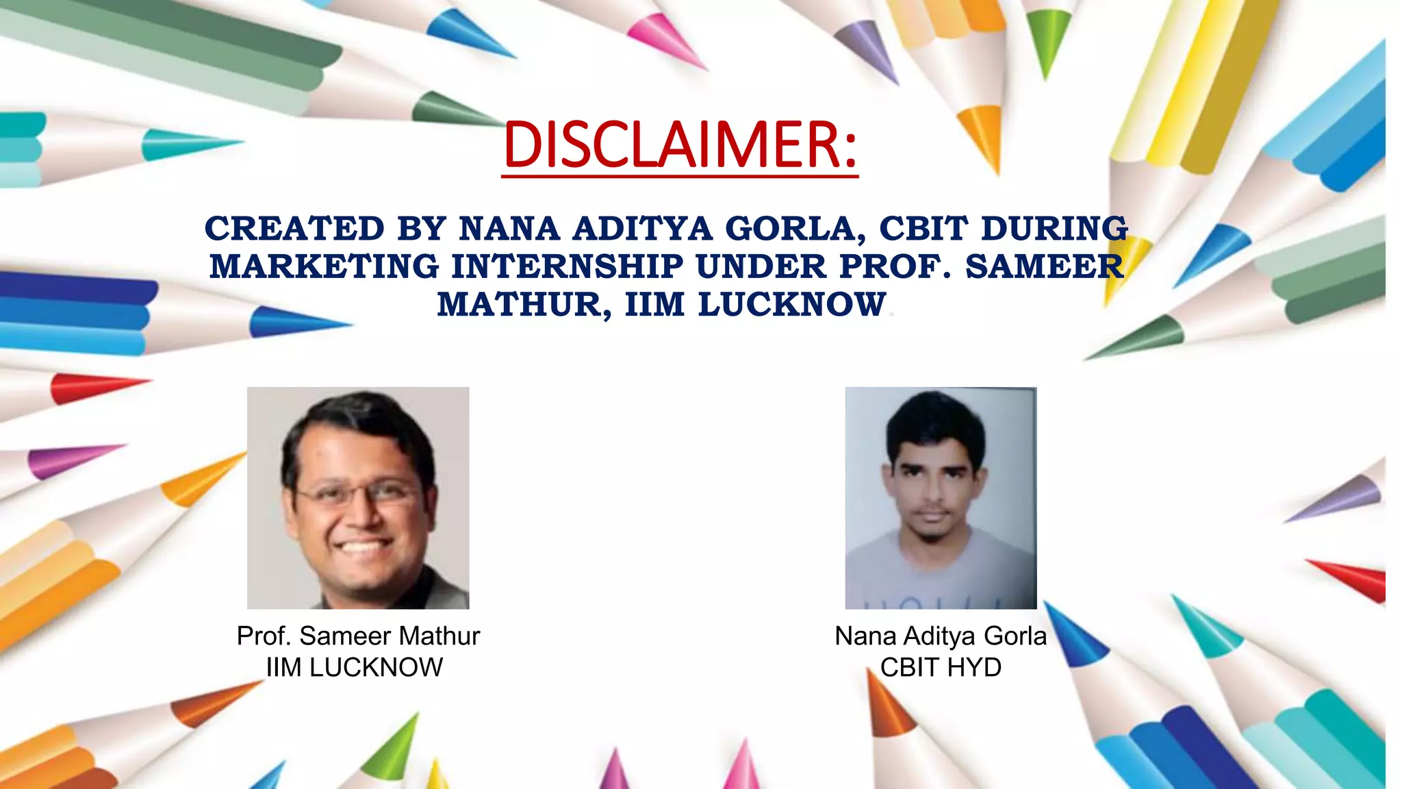 DISCLAIMER:
CREATED BY NANA ADITYA GORLA, CBIT DURING
MARKETING INTERNSHIP UNDER PROF. SAMEER
MATHUR, IIM LUCKNOW.
Prof. Sameer Mathur
IIM LUCKNOW
Nana Aditya Gorla
CBIT HYD
 