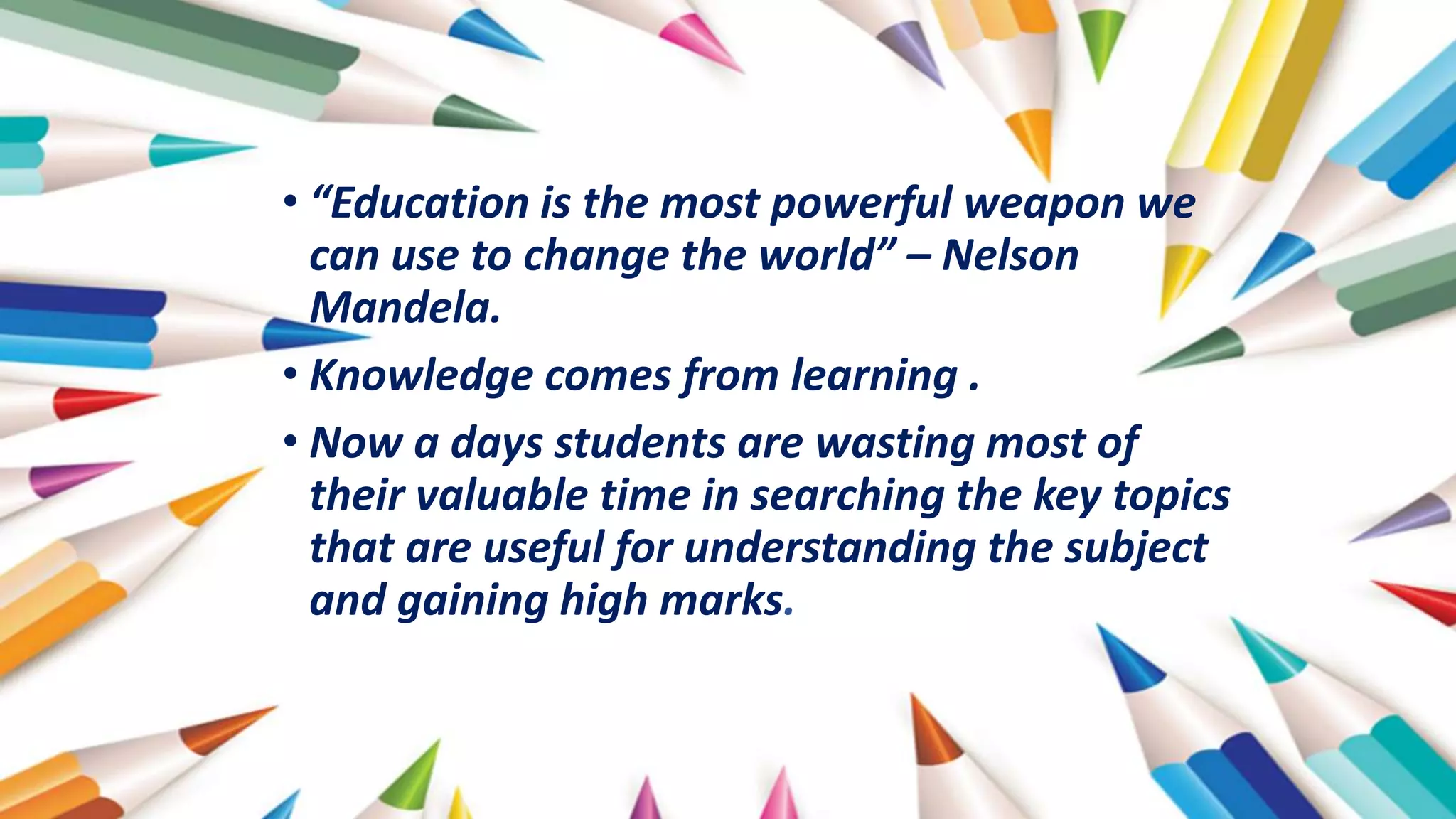 • “Education is the most powerful weapon we
can use to change the world” – Nelson
Mandela.
• Knowledge comes from learning .
• Now a days students are wasting most of
their valuable time in searching the key topics
that are useful for understanding the subject
and gaining high marks.
 