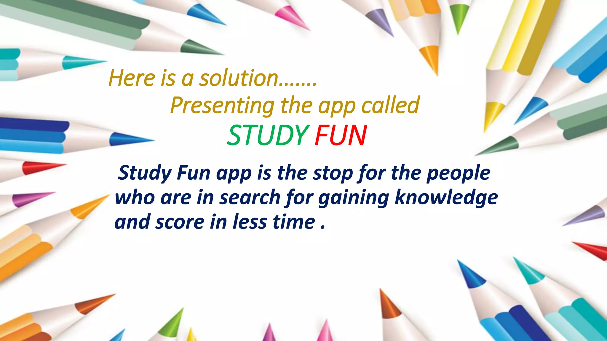 Here is a solution…….
Presenting the app called
STUDY FUN
Study Fun app is the stop for the people
who are in search for gaining knowledge
and score in less time .
 