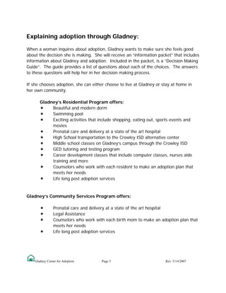 Explaining adoption through Gladney:

When a woman inquires about adoption, Gladney wants to make sure she feels good
about the decision she is making. She will receive an “information packet” that includes
information about Gladney and adoption. Included in the packet, is a “Decision Making
Guide”. The guide provides a list of questions about each of the choices. The answers
to these questions will help her in her decision making process.

If she chooses adoption, she can either choose to live at Gladney or stay at home in
her own community.

       Gladney’s Residential Program offers:
            Beautiful and modern dorm
            Swimming pool
            Exciting activities that include shopping, eating out, sports events and
            movies
            Prenatal care and delivery at a state of the art hospital
            High School transportation to the Crowley ISD alternative center
            Middle school classes on Gladney’s campus through the Crowley ISD
            GED tutoring and testing program
            Career development classes that include computer classes, nurses aide
            training and more
            Counselors who work with each resident to make an adoption plan that
            meets her needs
            Life long post adoption services


Gladney’s Community Services Program offers:

                Prenatal care and delivery at a state of the art hospital
                Legal Assistance
                Counselors who work with each birth mom to make an adoption plan that
                meets her needs
                Life long post adoption services




    Gladney Center for Adoption        Page 5                         Rev. 5/14/2007
 