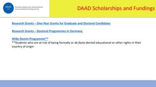 1/16/2024 10
DAAD Scholarships and Fundings
Research Grants – One-Year Grants for Graduate and Doctoral Candidates
Research Grants – Doctoral Programmes in Germany
Hilde Domin Programme**
**Students who are at risk of being formally or de facto denied educational or other rights in their
country of origin
 