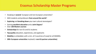 1/16/2024 12
Erasmus Scholarship Master Programs
• Studying in several European and non-European universities?
• With students and professors from around the world?
• Exploring and breaking down your own cultural stereotypes?
• Gaining excellent education and a Joint Degree?
• Over 100 Masters courses
• Scholarships for non-EU and EU students
• Top quality education, experiences, and applicants
• Mobility is embedded, with a min. of 2 countries of study for all EMJMDs
• 200+ European universities involved (+ non-EU partner universities)
 