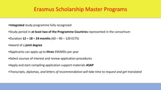 1/16/2024 13
Erasmus Scholarship Master Programs
•Integrated study programme fully recognized
•Study period in at least two of the Programme Countries represented in the consortium
•Duration 12 – 18 – 24 months (60 – 90 – 120 ECTS)
•Award of a joint degree
•Applicants can apply up to three EMJMDs per year
•Select courses of interest and review application procedures
•Apply and start compiling application support materials ASAP
•Transcripts, diplomas, and letters of recommendation will take time to request and get translated
 