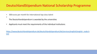 1/16/2024 16
DeutschlandStipendium National Scholarship Programme
• 300 euros per month for international top-class talent
•
The Deutschlandstipendium is awarded by the universities
• Applicants must meet the requirements of the individual institutions
https://www.deutschlandstipendium.de/deutschlandstipendium/de/services/english/english_node.h
tml
 