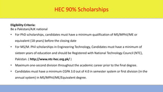 1/16/2024 17
HEC 90% Scholarships
Eligibility Criteria:
Be a Pakistani/AJK national
• For PhD scholarships, candidates must have a minimum qualification of MS/MPhil/ME or
equivalent (18 years) before the closing date
• For MS/M. Phil scholarships in Engineering Technology, Candidates must have a minimum of
sixteen years of education and should be Registered with National Technology Council (NTC),
Pakistan. ( http://www.ntc-hec.org.pk/ )
• Maximum one-second division throughout the academic career prior to the final degree.
• Candidates must have a minimum CGPA 3.0 out of 4.0 in semester system or first division (in the
annual system) in MS/MPhil/ME/Equivalent degree.
 