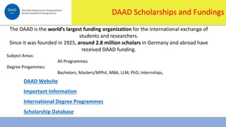 1/16/2024 8
DAAD Scholarships and Fundings
The DAAD is the world’s largest funding organization for the international exchange of
students and researchers.
Since it was founded in 1925, around 2.8 million scholars in Germany and abroad have
received DAAD funding.
Subject Areas:
All Programmes
Degree Progammes:
Bachelors, Masters/MPhil, MBA, LLM, PhD, Internships,
DAAD Website
Important Information
International Degree Programmes
Scholarship Database
 