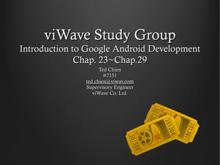 viWave Study Group
Introduction to Google Android Development
              Chap. 23~Chap.29
                     Ted Chien
                       #7151
               ted.chien@viwav.com
               Supervisory Engineer
                  viWave Co. Ltd.
 