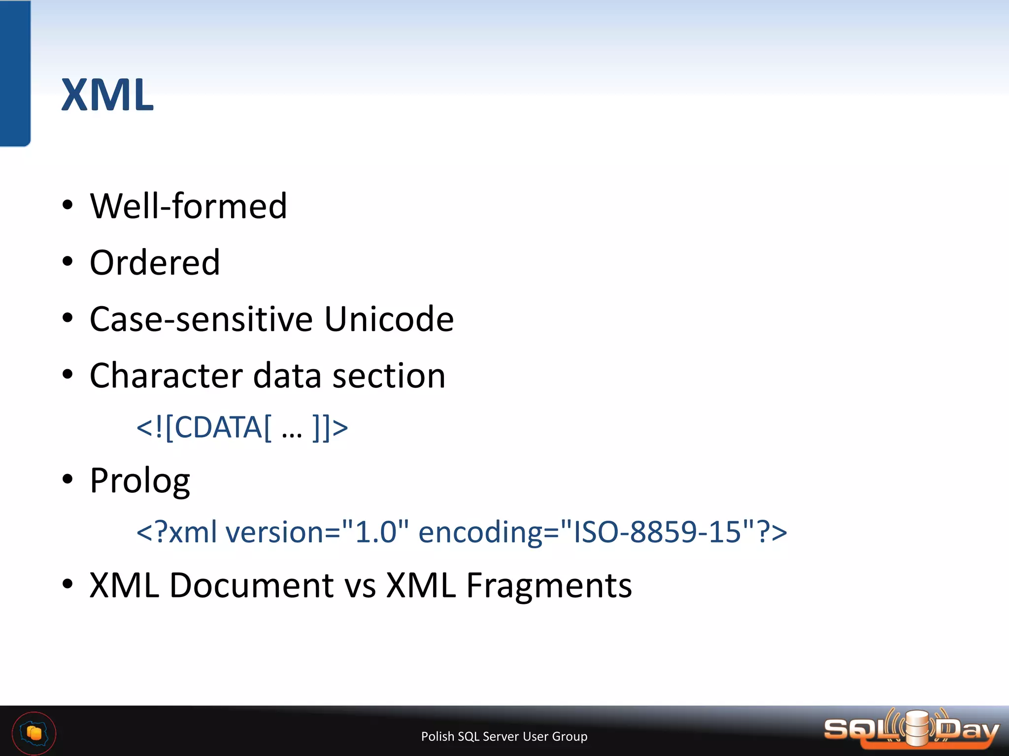Polish SQL Server User Group XML • Well-formed • Ordered • Case-sensitive Unicode • Character data section <![CDATA[ … ]]> • Prolog <?xml version="1.0" encoding="ISO-8859-15"?> • XML Document vs XML Fragments 
