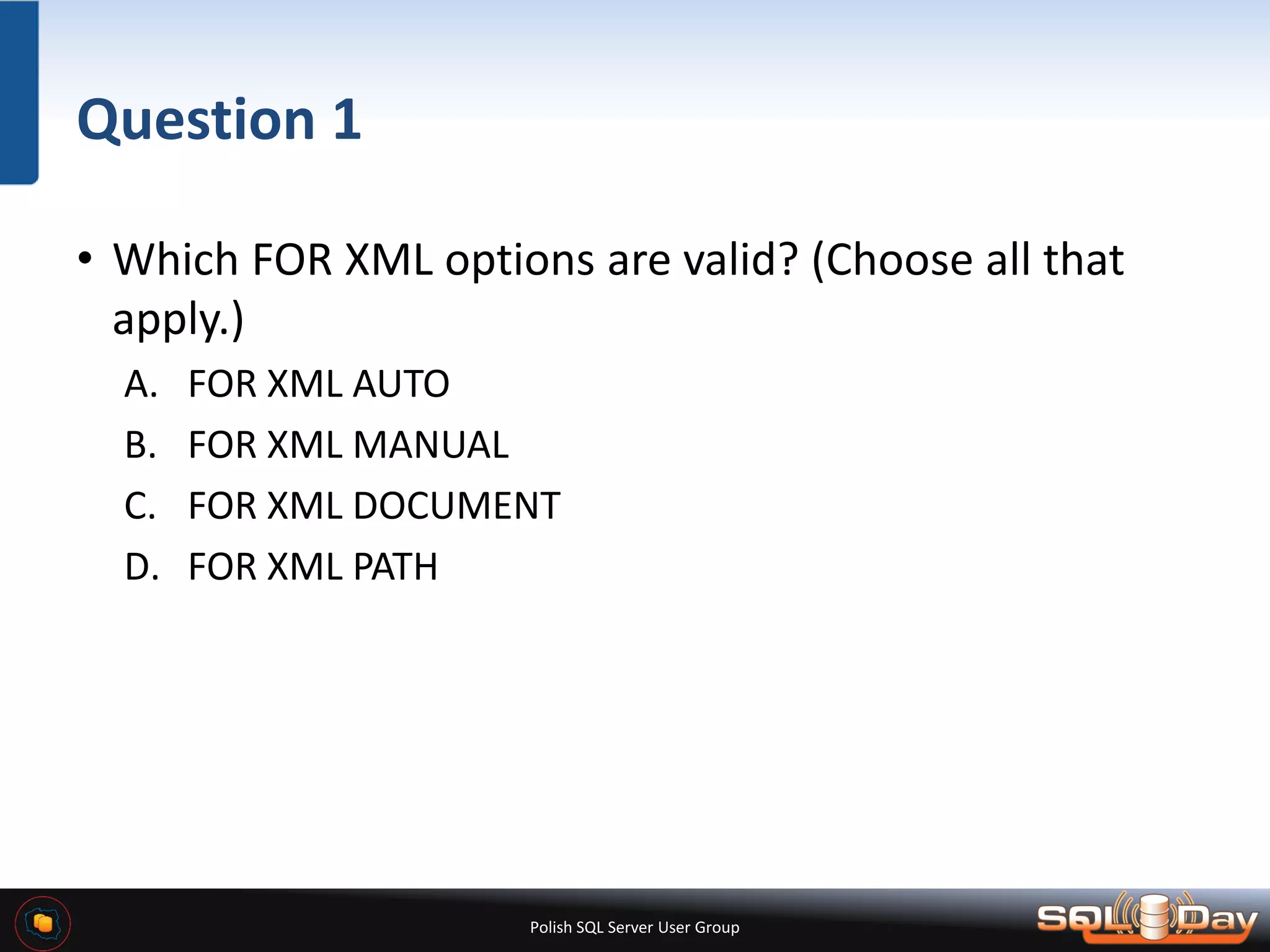 Polish SQL Server User Group Question 1 • Which FOR XML options are valid? (Choose all that apply.) A. FOR XML AUTO B. FOR XML MANUAL C. FOR XML DOCUMENT D. FOR XML PATH 