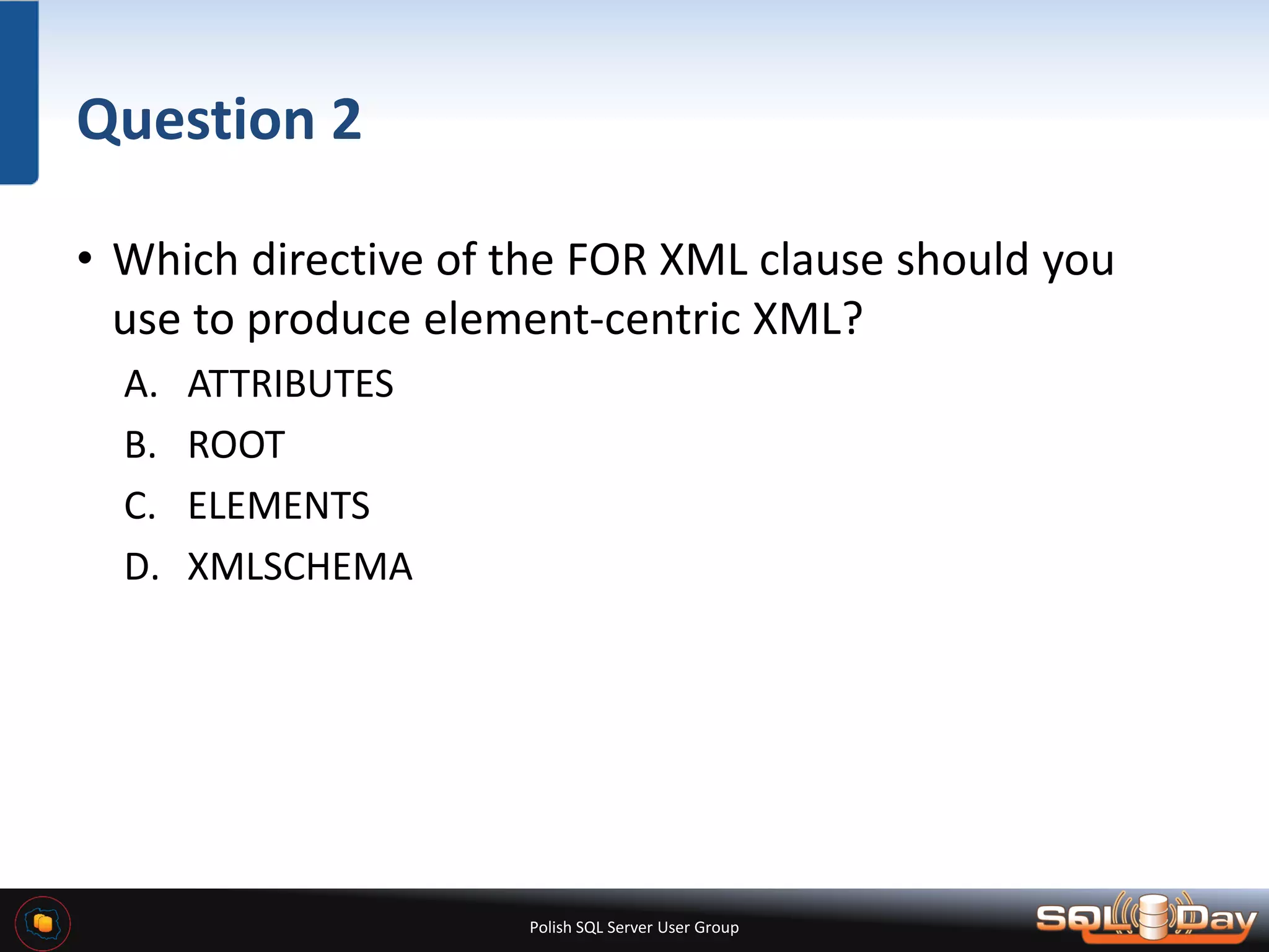 Polish SQL Server User Group Question 2 • Which directive of the FOR XML clause should you use to produce element-centric XML? A. ATTRIBUTES B. ROOT C. ELEMENTS D. XMLSCHEMA 