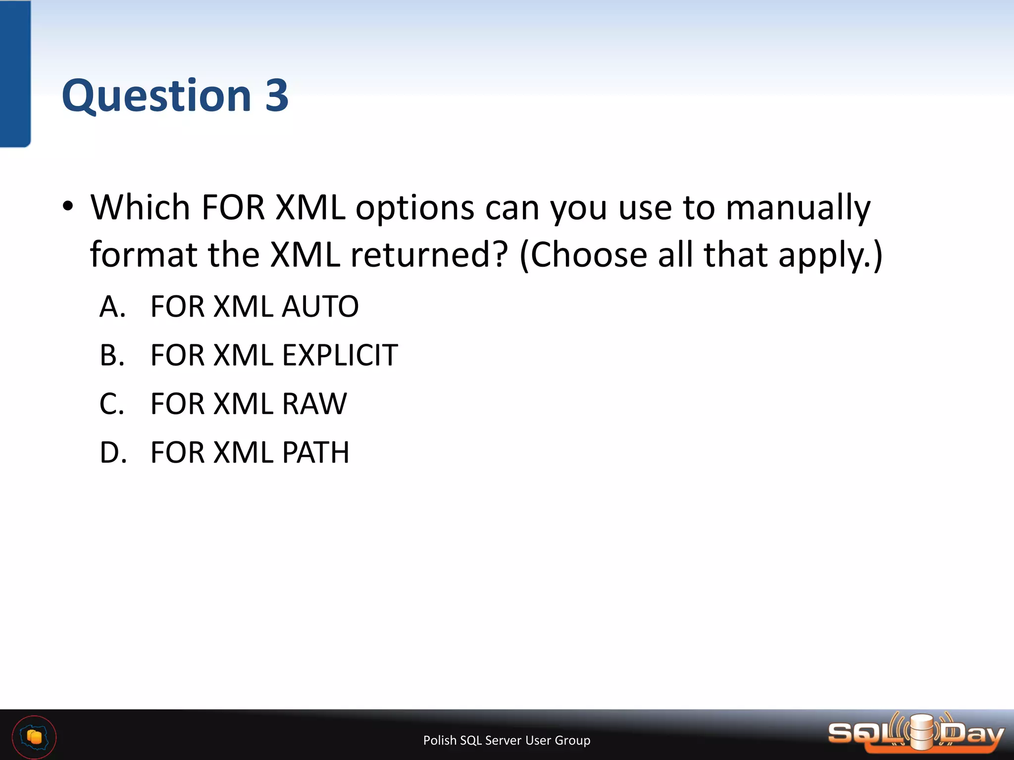 Polish SQL Server User Group Question 3 • Which FOR XML options can you use to manually format the XML returned? (Choose all that apply.) A. FOR XML AUTO B. FOR XML EXPLICIT C. FOR XML RAW D. FOR XML PATH 