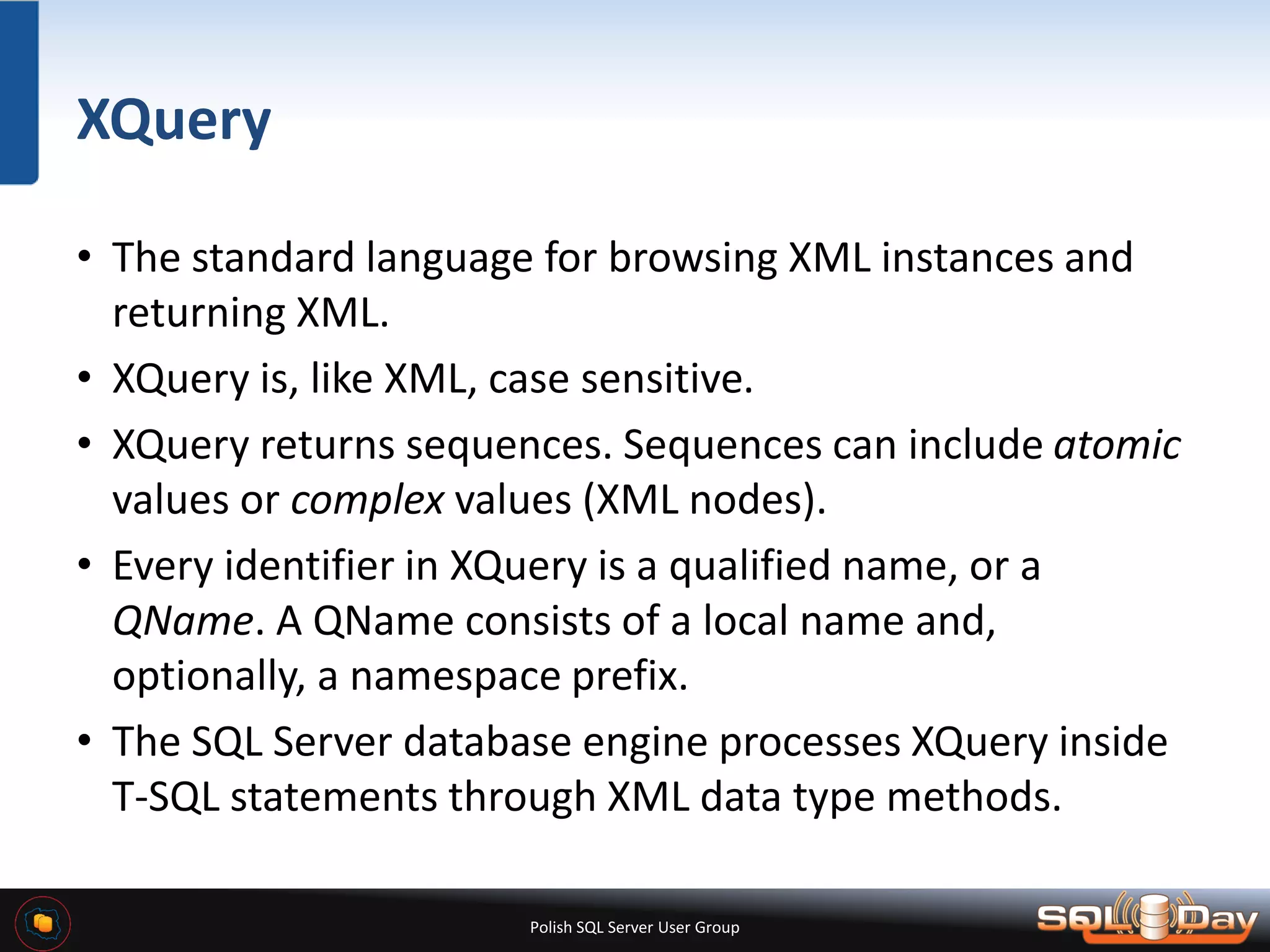 Polish SQL Server User Group XQuery • The standard language for browsing XML instances and returning XML. • XQuery is, like XML, case sensitive. • XQuery returns sequences. Sequences can include atomic values or complex values (XML nodes). • Every identifier in XQuery is a qualified name, or a QName. A QName consists of a local name and, optionally, a namespace prefix. • The SQL Server database engine processes XQuery inside T-SQL statements through XML data type methods. 