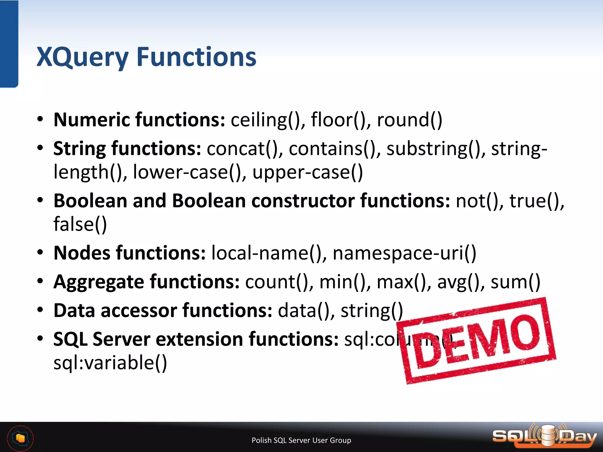 Polish SQL Server User Group XQuery Functions • Numeric functions: ceiling(), floor(), round() • String functions: concat(), contains(), substring(), string- length(), lower-case(), upper-case() • Boolean and Boolean constructor functions: not(), true(), false() • Nodes functions: local-name(), namespace-uri() • Aggregate functions: count(), min(), max(), avg(), sum() • Data accessor functions: data(), string() • SQL Server extension functions: sql:column(), sql:variable() 