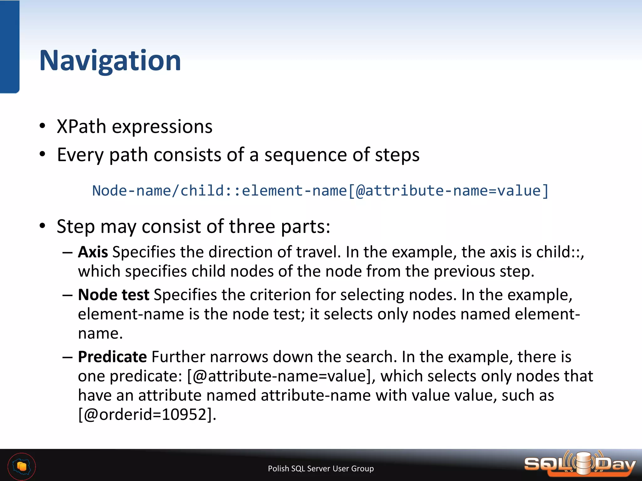 Polish SQL Server User Group Navigation • XPath expressions • Every path consists of a sequence of steps Node-name/child::element-name[@attribute-name=value] • Step may consist of three parts: – Axis Specifies the direction of travel. In the example, the axis is child::, which specifies child nodes of the node from the previous step. – Node test Specifies the criterion for selecting nodes. In the example, element-name is the node test; it selects only nodes named element- name. – Predicate Further narrows down the search. In the example, there is one predicate: [@attribute-name=value], which selects only nodes that have an attribute named attribute-name with value value, such as [@orderid=10952]. 