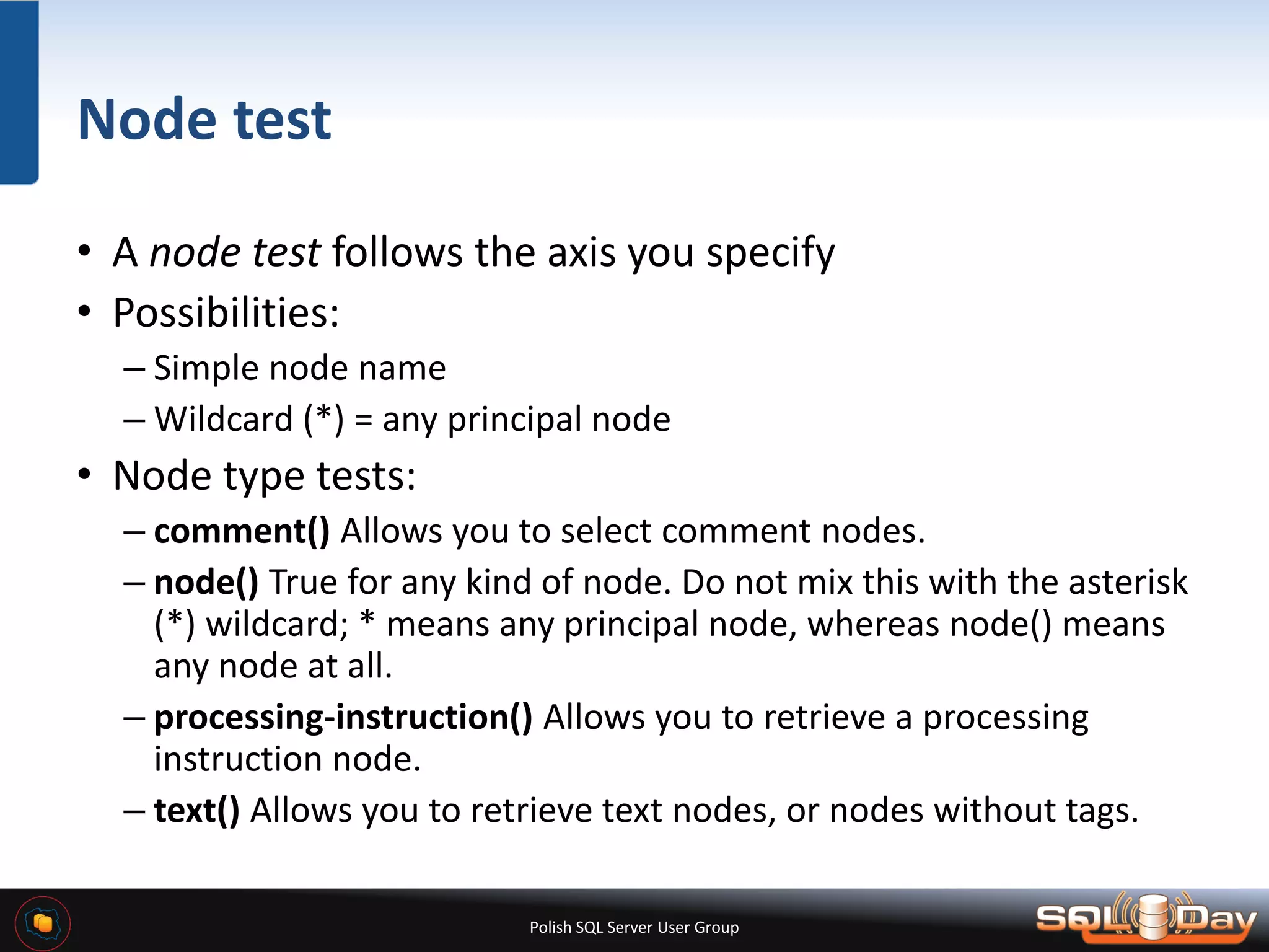 Polish SQL Server User Group Node test • A node test follows the axis you specify • Possibilities: – Simple node name – Wildcard (*) = any principal node • Node type tests: – comment() Allows you to select comment nodes. – node() True for any kind of node. Do not mix this with the asterisk (*) wildcard; * means any principal node, whereas node() means any node at all. – processing-instruction() Allows you to retrieve a processing instruction node. – text() Allows you to retrieve text nodes, or nodes without tags. 