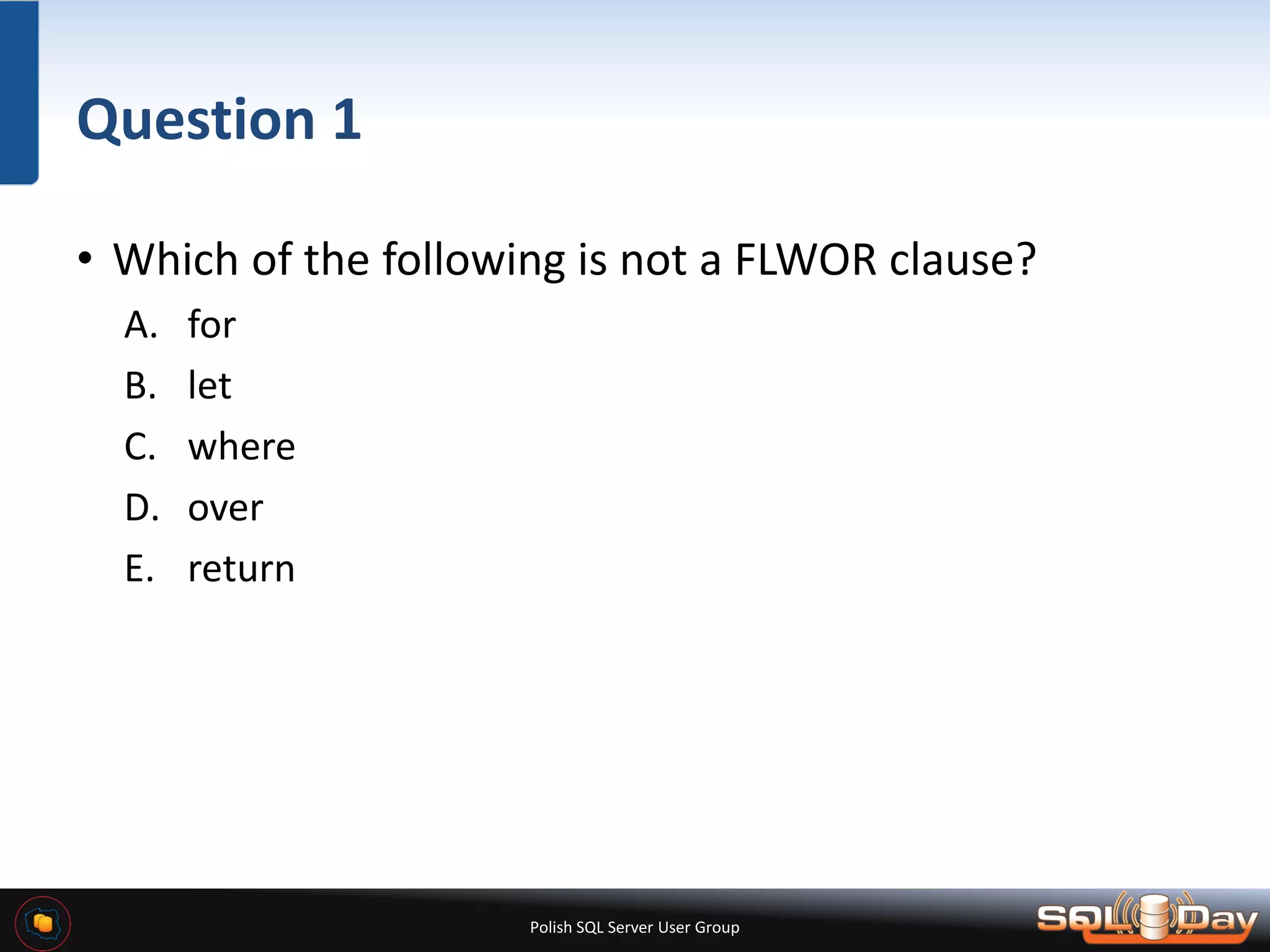 Polish SQL Server User Group Question 1 • Which of the following is not a FLWOR clause? A. for B. let C. where D. over E. return 