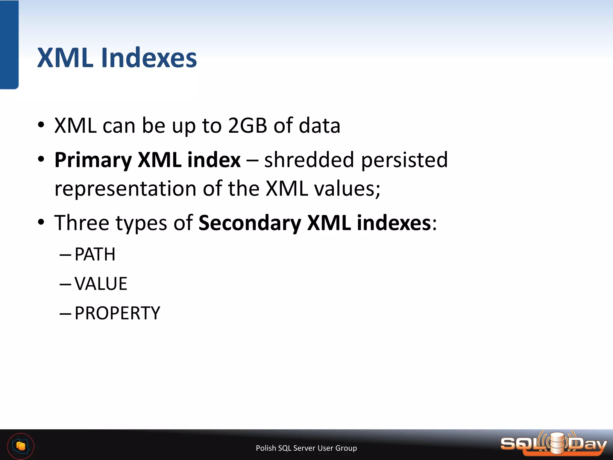 Polish SQL Server User Group XML Indexes • XML can be up to 2GB of data • Primary XML index – shredded persisted representation of the XML values; • Three types of Secondary XML indexes: –PATH –VALUE –PROPERTY 