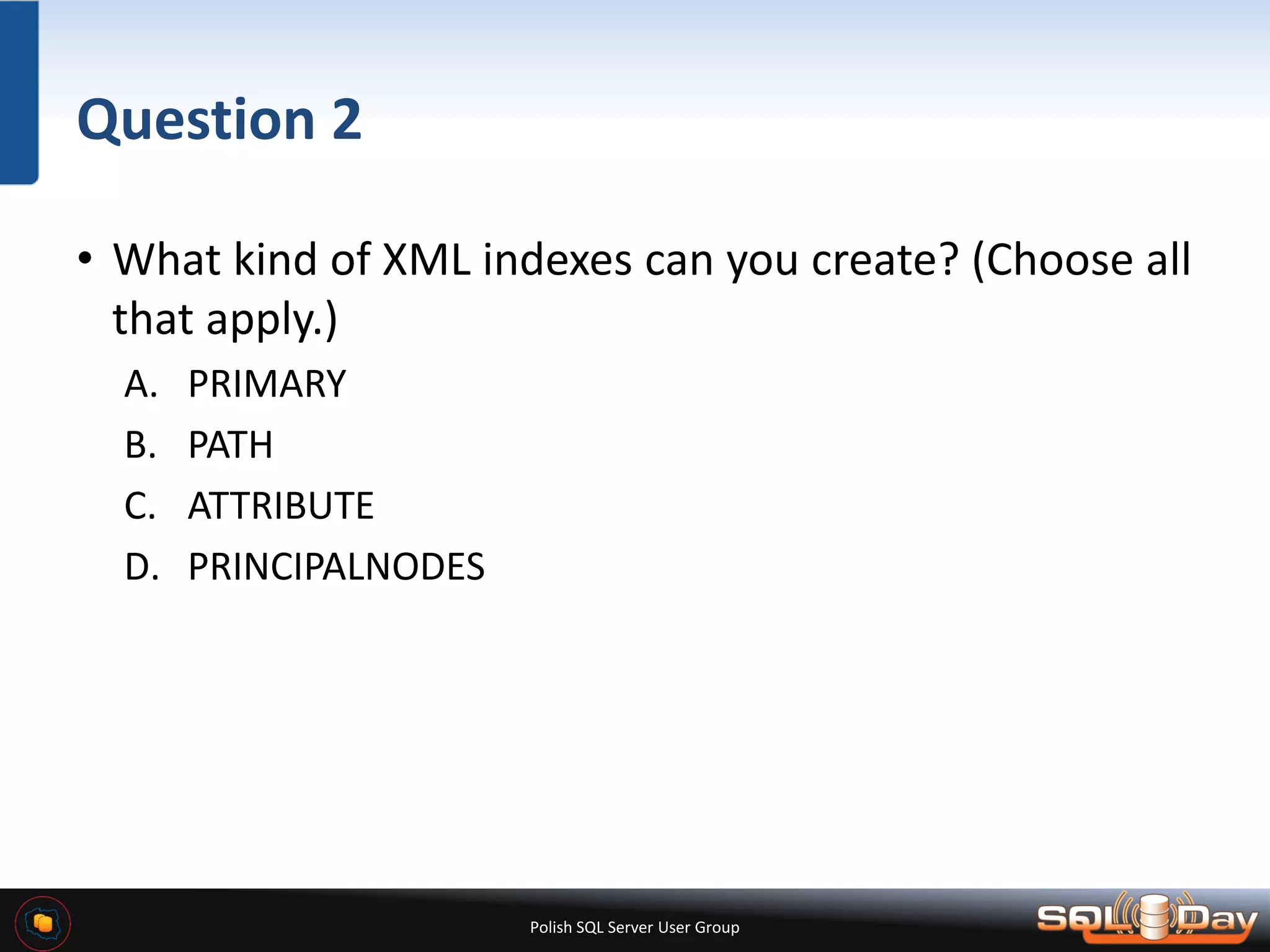 Polish SQL Server User Group Question 2 • What kind of XML indexes can you create? (Choose all that apply.) A. PRIMARY B. PATH C. ATTRIBUTE D. PRINCIPALNODES 