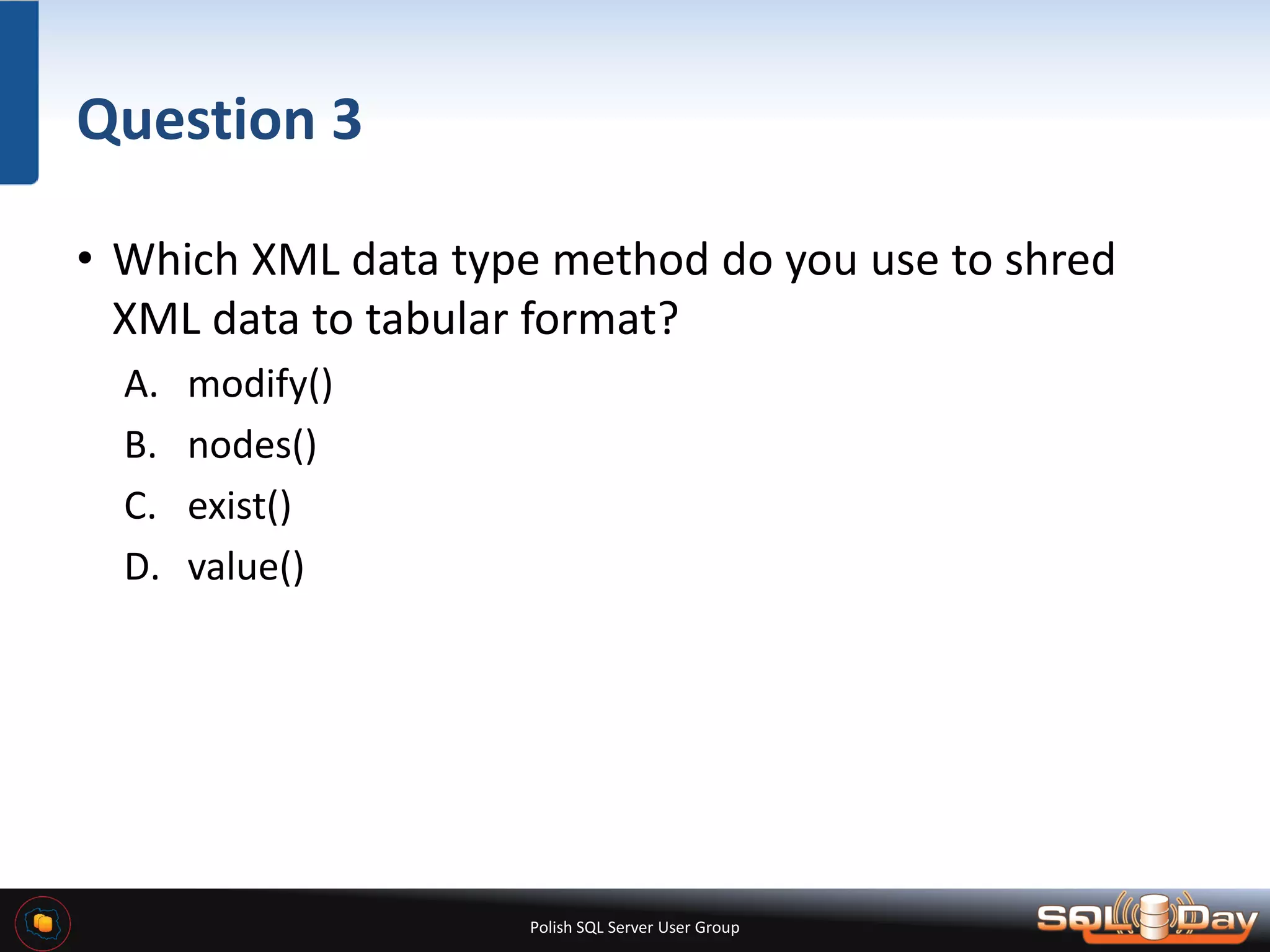 Polish SQL Server User Group Question 3 • Which XML data type method do you use to shred XML data to tabular format? A. modify() B. nodes() C. exist() D. value() 