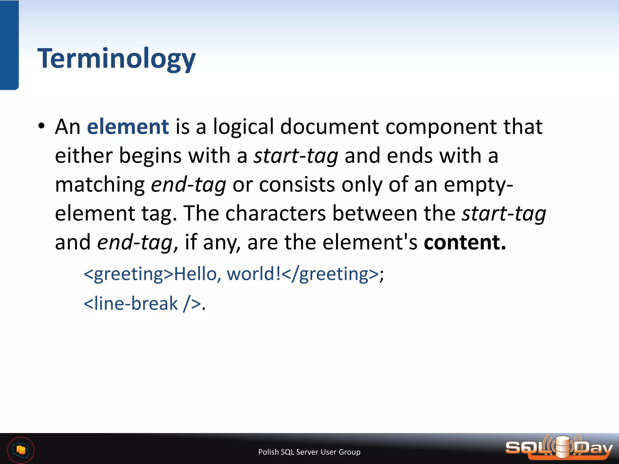 Polish SQL Server User Group Terminology • An element is a logical document component that either begins with a start-tag and ends with a matching end-tag or consists only of an empty- element tag. The characters between the start-tag and end-tag, if any, are the element's content. <greeting>Hello, world!</greeting>; <line-break />. 