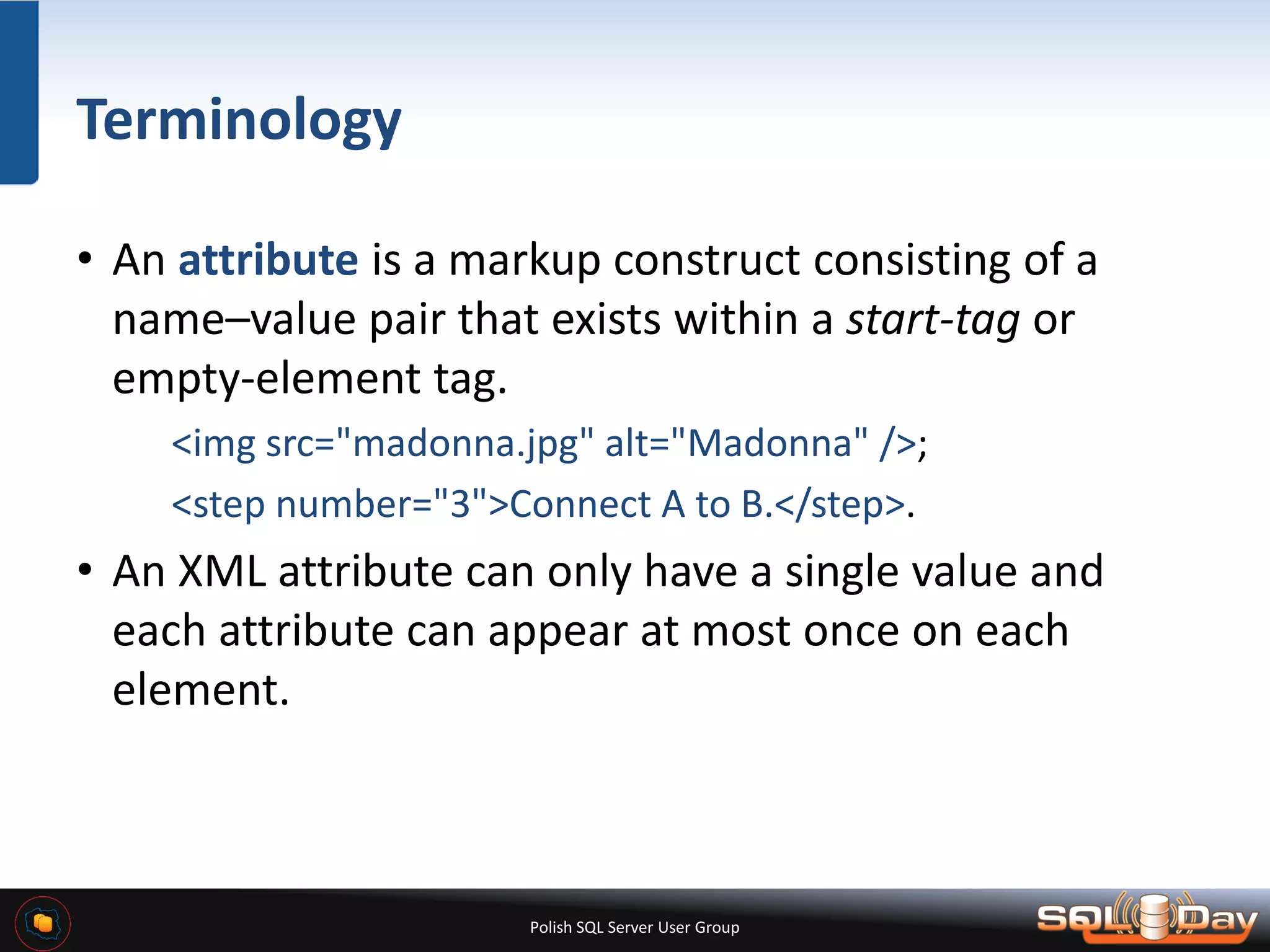 Polish SQL Server User Group Terminology • An attribute is a markup construct consisting of a name–value pair that exists within a start-tag or empty-element tag. <img src="madonna.jpg" alt="Madonna" />; <step number="3">Connect A to B.</step>. • An XML attribute can only have a single value and each attribute can appear at most once on each element. 