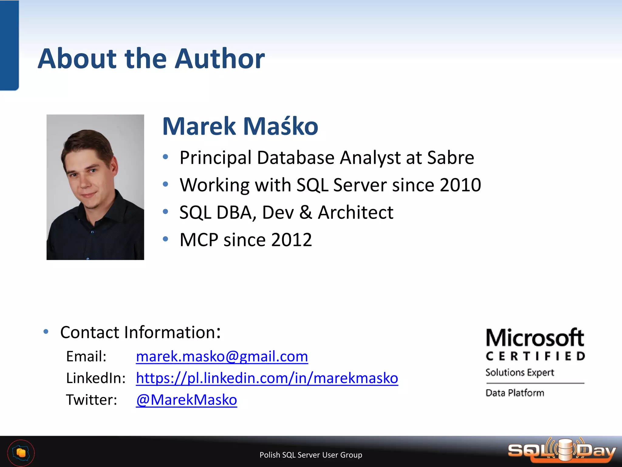Polish SQL Server User Group About the Author Marek Maśko • Principal Database Analyst at Sabre • Working with SQL Server since 2010 • SQL DBA, Dev & Architect • MCP since 2012 • Contact Information: Email: marek.masko@gmail.com LinkedIn: https://pl.linkedin.com/in/marekmasko Twitter: @MarekMasko 