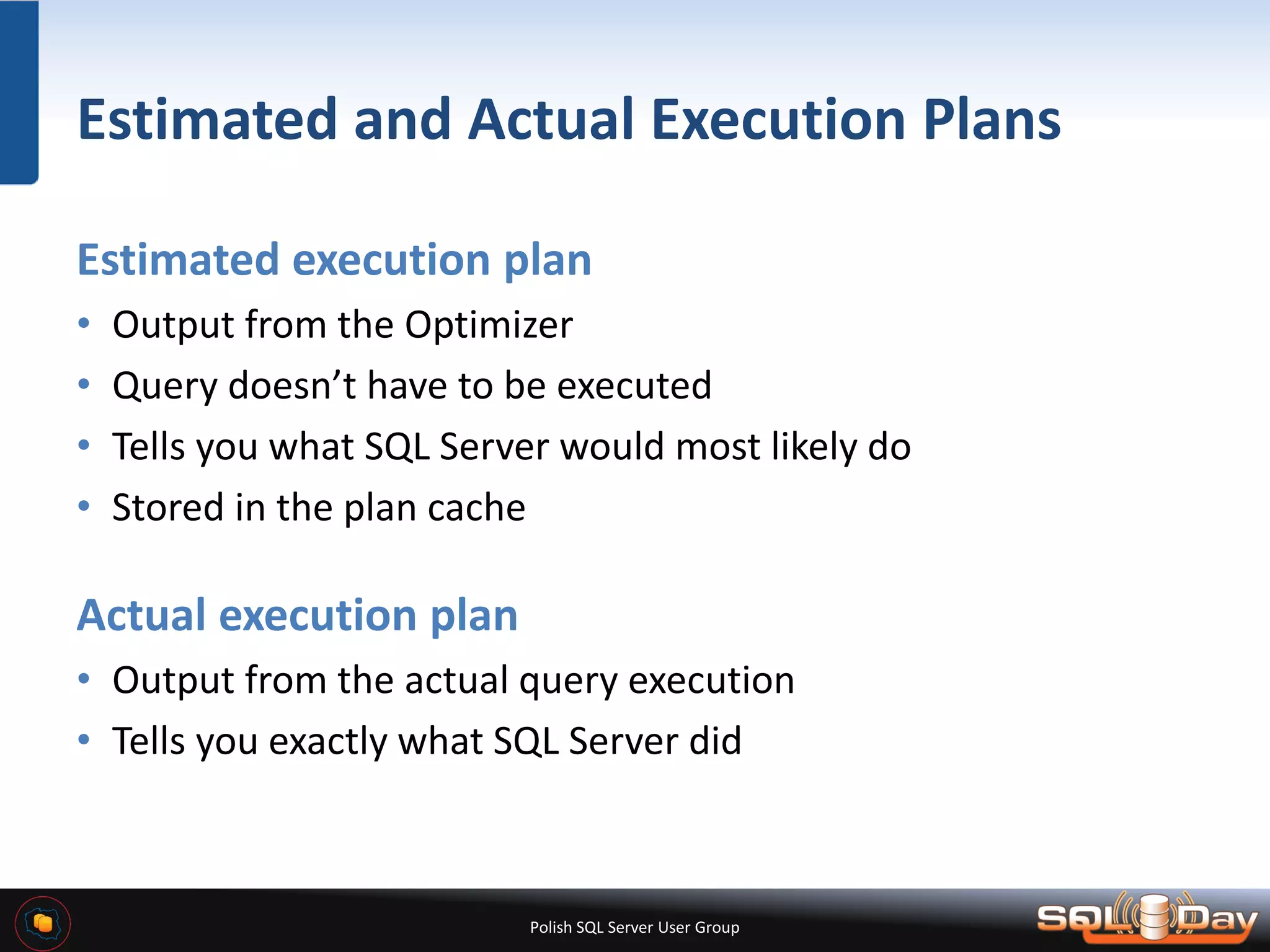 Polish SQL Server User Group Estimated and Actual Execution Plans Estimated execution plan • Output from the Optimizer • Query doesn’t have to be executed • Tells you what SQL Server would most likely do • Stored in the plan cache Actual execution plan • Output from the actual query execution • Tells you exactly what SQL Server did 