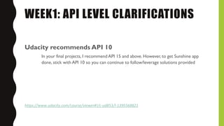 WEEK1: API LEVEL CLARIFICATIONS
Udacity recommends API 10
In your final projects, I recommend API 15 and above. However, to get Sunshine app
done, stick with API 10 so you can continue to follow/leverage solutions provided
https://www.udacity.com/course/viewer#!/c-ud853/l-1395568821
 