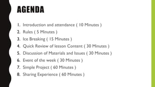 AGENDA
1. Introduction and attendance ( 10 Minutes )
2. Rules ( 5 Minutes )
3. Ice Breaking ( 15 Minutes )
4. Quick Review of lesson Content ( 30 Minutes )
5. Discussion of Materials and Issues ( 30 Minutes )
6. Event of the week ( 30 Minutes )
7. Simple Project ( 60 Minutes )
8. Sharing Experience ( 60 Minutes )
 