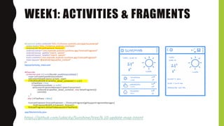 WEEK1: ACTIVITIES & FRAGMENTS
<fragment xmlns:android="http://schemas.android.com/apk/res/android"
xmlns:tools="http://schemas.android.com/tools"
android:id="@+id/fragment_forecast"
android:name="com.example.android.sunshine.app.ForecastFragment"
android:layout_width="match_parent"
android:layout_height="match_parent"
tools:context="com.example.android.sunshine.app.ForecastFragment"
tools:layout="@android:layout/list_content"
/>
layout/activity_main.xml
@Override
protected void onCreate(Bundle savedInstanceState) {
super.onCreate(savedInstanceState);
setContentView(R.layout.activity_main);
if (findViewById(R.id.weather_detail_container) != null) {
mTwoPane = true;
if (savedInstanceState == null) {
getSupportFragmentManager().beginTransaction()
.replace(R.id.weather_detail_container, new DetailFragment())
.commit();
}
}
else { mTwoPane = false;}
ForecastFragment forecastFragment = ((ForecastFragment)getSupportFragmentManager()
.findFragmentById(R.id.fragment_forecast));
forecastFragment.setUseTodayLayout(!mTwoPane);
app/MainActivity.java
https://github.com/udacity/Sunshine/tree/6.10-update-map-intent
 
