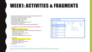 WEEK1: ACTIVITIES & FRAGMENTS
https://github.com/udacity/Sunshine/tree/6.10-update-map-intent
<LinearLayout xmlns:android="http://schemas.android.com/apk/res/android"
xmlns:tools="http://schemas.android.com/tools"
android:layout_width="match_parent"
android:layout_height="match_parent"
android:baselineAligned="false"
android:divider="?android:attr/dividerHorizontal"
android:orientation="horizontal"
tools:context="com.example.android.sunshine.app.MainActivity">
<!-- This layout is a two-pane layout for the Items master/detail flow. -->
<fragment
android:id="@+id/fragment_forecast"
android:name="com.example.android.sunshine.app.ForecastFragment"
android:layout_width="0dp"
android:layout_height="match_parent"
android:layout_weight="2"
tools:layout="@android:layout/list_content" />
<FrameLayout
android:id="@+id/weather_detail_container"
android:layout_width="0dp"
android:layout_height="match_parent"
android:layout_weight="4" />
</LinearLayout>
layout-sw600dp/activity_main.xml
 