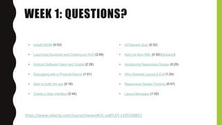 WEEK 1: QUESTIONS?
https://www.udacity.com/course/viewer#!/c-ud853/l-1395568821
• Install HAXM (0:53)
• Launching Sunshine and Creating an AVD (2:09)
• Android Software Stack and Gradle (2:28)
• Debugging with a Physical Device (1:01)
• Start to build the app (0:16)
• Create a User Interface (2:44)
• UI Element Quiz (0:32)
• Add List Item XML (0:35) (Solution)
• Introducing Responsive Design (0:25)
• Why Absolute Layout is Evil (1:24)
• Responsive Design Thinking (0:47)
• Layout Managers (1:02)
 